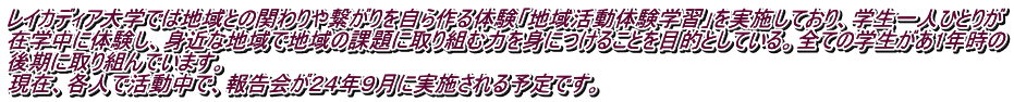 レイカディア大学では地域との関わりや繋がりを自ら作る体験「地域活動体験学習」を実施しており、学生一人ひとりが 在学中に体験し、身近な地域で地域の課題に取り組む力を身につけることを目的としている。全ての学生があ1年時の 後期に取り組んでいます。 現在、各人で活動中で、報告会が２４年９月に実施される予定です。