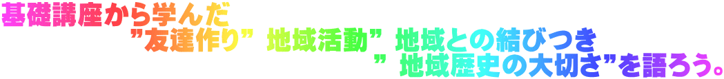 基礎講座から学んだ 　　　　　”友達作り” 地域活動” 地域との結びつき                                 ” 地域歴史の大切さ”を語ろう。