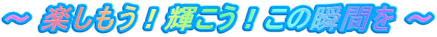 ～ 楽しもう！輝こう！この瞬間を ～